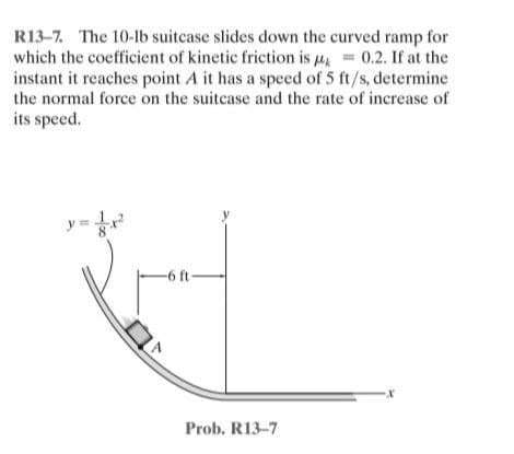 R13-7. The 10-lb suitcase slides down the curved ramp for
which the coefficient of kinetic friction is μ = 0.2. If at the
instant it reaches point A it has a speed of 5 ft/s, determine
the normal force on the suitcase and the rate of increase of
its speed.
-6 ft-
Prob. R13-7