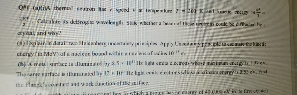 Q#1 (a)(i)A thermal neutron has a speed v at temperature T= 300 K and kinetic energy m-:
3 KT
Calculate its deBroglie wavelength. State whether a beam of these neutrons could be diffracted by a
crystal, and why?
(ii) Explain in detail two Heisenberg uncertainty principles. Apply Uncertainty principle to estimate the kinetic
energy (in MeV) of a nucleon bound within a nucleus of radius 10 15 m.
(b) A metal surface is illuminated by 8.5 x 10'* Hz light emits electrons whose maximum energy is 1.97 eV.
The same surface is illuminated by 12 x 104H2 light emits electrons whose maximum energy is 0.53 eV. Find
the Planck's constant and work function of the surface.
idth nf one dimensional hox in which a proton has an energy of 400,000 eV in its first excited
