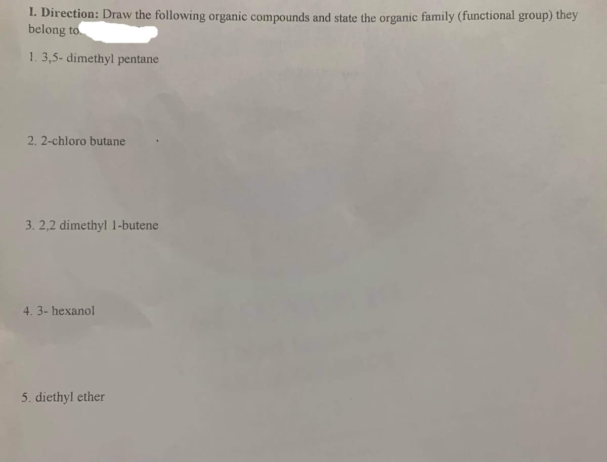 1. Direction: Draw the following organic compounds and state the organic family (functional group) they
belong to.
1.3,5- dimethyl pentane
2.2-chloro butane
3. 2,2 dimethyl 1-butene
4. 3- hexanol
5. diethyl ether
