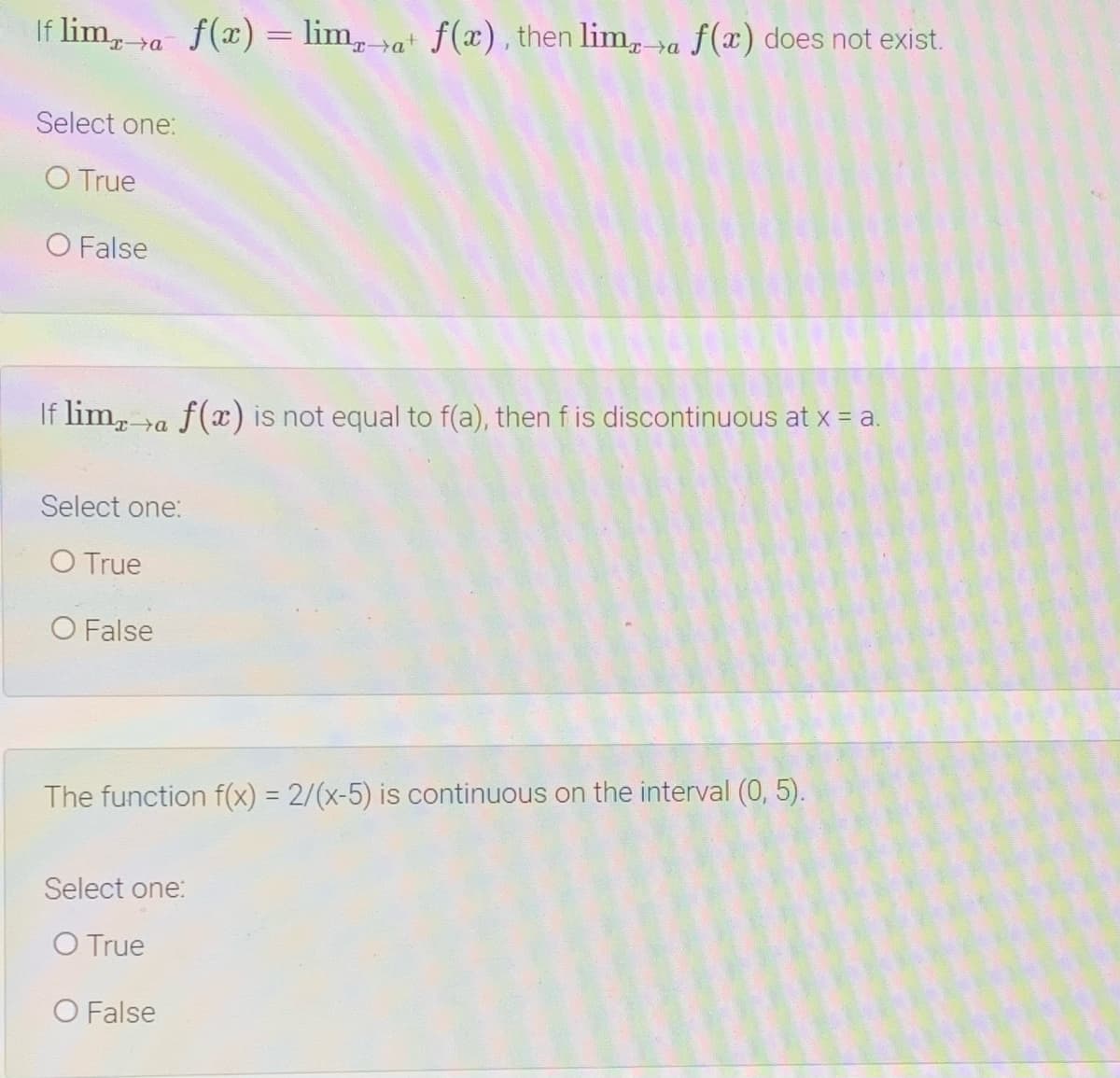 If lim, va f(x) = lim, va f(x), then lim, va f(x) does not exist.
Select one:
O True
O False
If lim, >a f(x) is not equal to f(a), then f is discontinuous at x = a.
Select one:
O True
O False
The function f(x) = 2/(x-5) is continuous on the interval (0, 5).
Select one:
O True
O False
