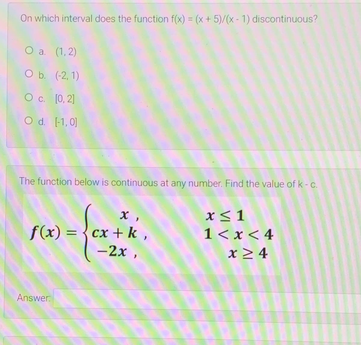 On which interval does the function f(x) = (x+ 5)/(x - 1) discontinuous?
O a. (1, 2)
O b. (-2, 1)
О с. [0, 2]
O d. [-1, 0]
The function below is continuous at any number. Find the value of k- c.
x<1
сх + k,
-2x ,
1< x < 4
x > 4
f(x) =
Answer:
