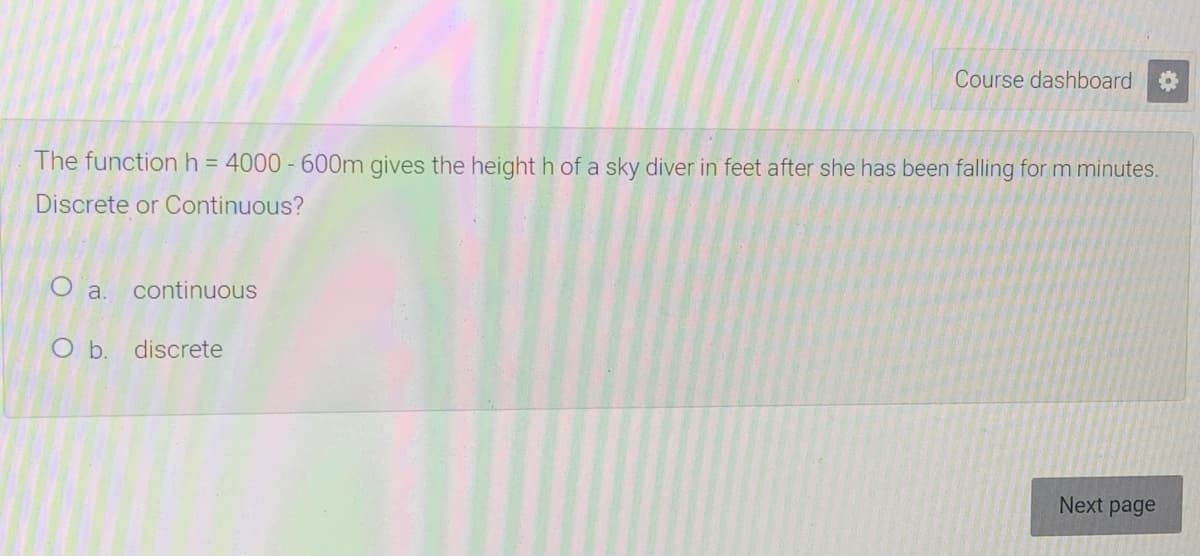 Course dashboard
The functionh = 4000 - 600m gives the height h of a sky diver in feet after she has been falling for m minutes.
Discrete or Continuous?
O a.
continuous
O b. discrete
Next page

