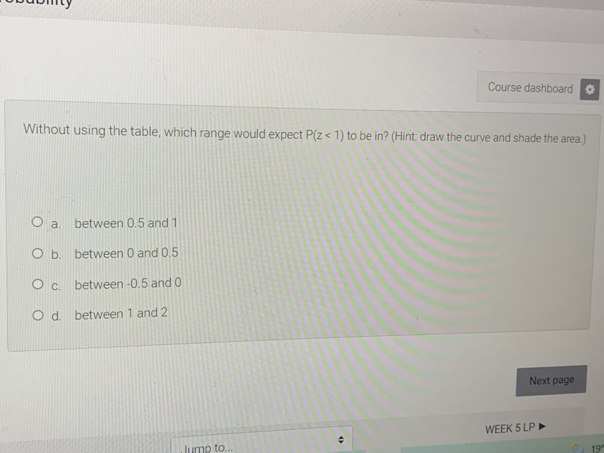 Course dashboard
Without using the table, which range would expect P(z < 1) to be in? (Hint: draw the curve and shade the area.)
a.
between 0.5 and 1
b.
between 0 and 0.5
C.
between -0.5 and 0
O d. between 1 and 2
Next page
WEEK 5 LP ►
Jump to...
19
