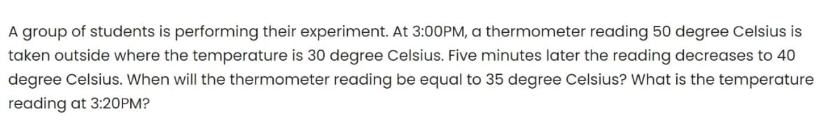 A group of students is performing their experiment. At 3:00PM, a thermometer reading 50 degree Celsius is
taken outside where the temperature is 30 degree Celsius. Five minutes later the reading decreases to 40
degree Celsius. When will the thermometer reading be equal to 35 degree Celsius? What is the temperature
reading at 3:20PM?
