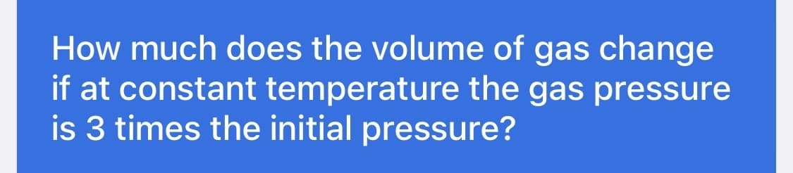 How much does the volume of gas change
if at constant temperature the gas pressure
is 3 times the initial pressure?
