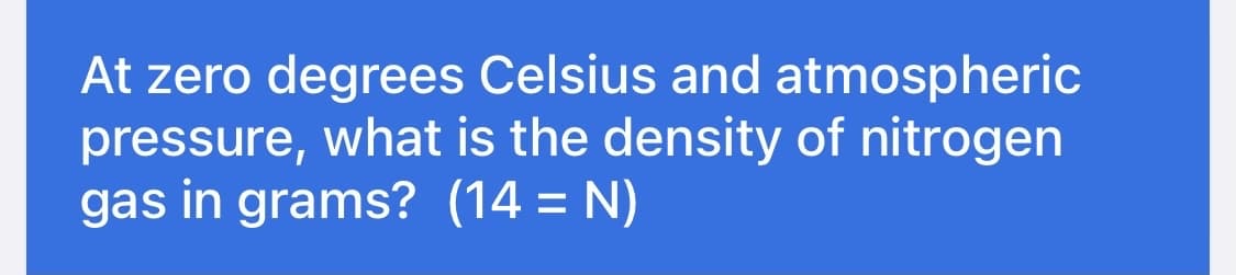 At zero degrees Celsius and atmospheric
pressure, what is the density of nitrogen
gas in grams? (14 = N)
%3D
