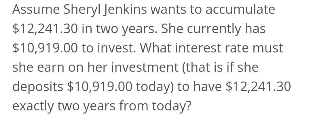 Assume Sheryl Jenkins wants to accumulate
$12,241.30 in two years. She currently has
$10,919.00 to invest. What interest rate must
she earn on her investment (that is if she
deposits $10,919.00 today) to have $12,241.30
exactly two years from today?
