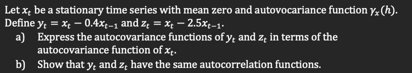 Let x; be a stationary time series with mean zero and autovocariance function yx (h).
Define y = x; – 0.4xt-1 and z; = Xt – 2.5x;-1.
a) Express the autocovariance functions of y; and z; in terms of the
autocovariance function of x¢.
b) Show that y, and z, have the same autocorrelation functions.
Yt
