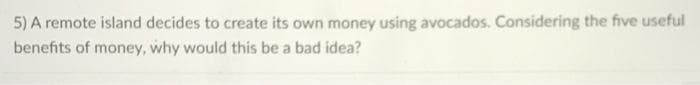 5) A remote island decides to create its own money using avocados. Considering the five useful
benefits of money, why would this be a bad idea?

