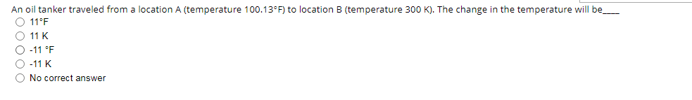 An oil tanker traveled from a location A (temperature 100.13°F) to location B (temperature 300 K). The change in the temperature will be
O 11°F
O 11 K
O -11 °F
O -11 K
O No correct answer
