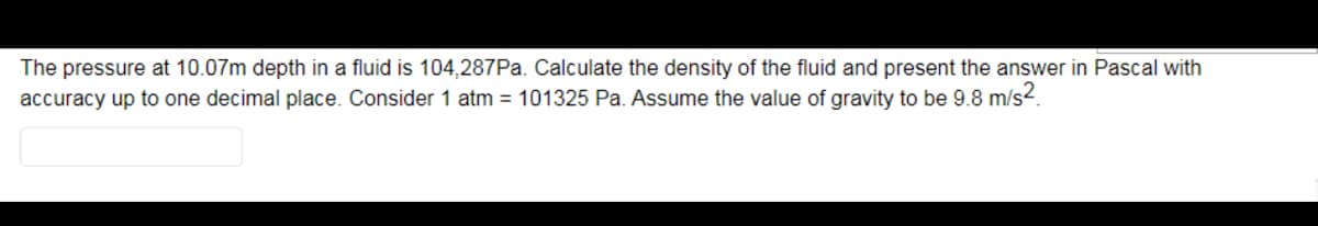 The pressure at 10.07m depth in a fluid is 104,287PA. Calculate the density of the fluid and present the answer in Pascal with
accuracy up to one decimal place. Consider 1 atm = 101325 Pa. Assume the value of gravity to be 9.8 m/s?.
