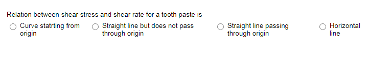 Relation between shear stress and shear rate for a tooth paste is
Curve statrting from
origin
Straight line but does not pass
through origin
Straight line passing
through origin
Horizontal
line
