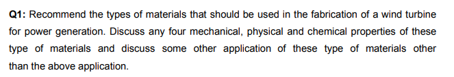 Q1: Recommend the types of materials that should be used in the fabrication of a wind turbine
for power generation. Discuss any four mechanical, physical and chemical properties of these
type of materials and discuss some other application of these type of materials other
than the above application.
