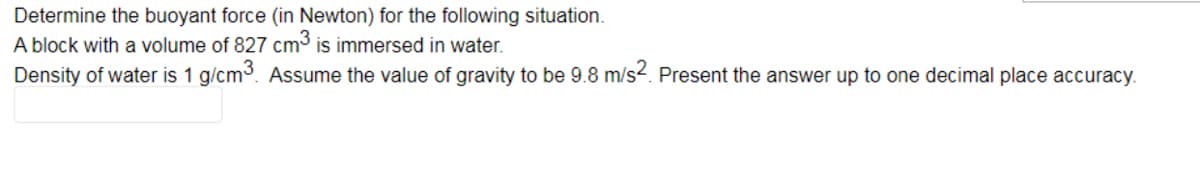 Determine the buoyant force (in Newton) for the following situation.
A block with a volume of 827 cm³ is immersed in water.
Density of water is 1 g/cm3. Assume the value of gravity to be 9.8 m/s2. Present the answer up to one decimal place accuracy.
