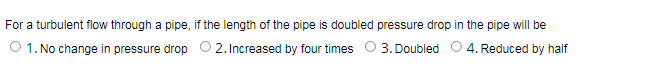 For a turbulent flow through a pipe, if the length of the pipe is doubled pressure drop in the pipe will be
O 1. No change in pressure drop O 2. Increased by four times O 3. Doubled 0 4. Reduced by half
