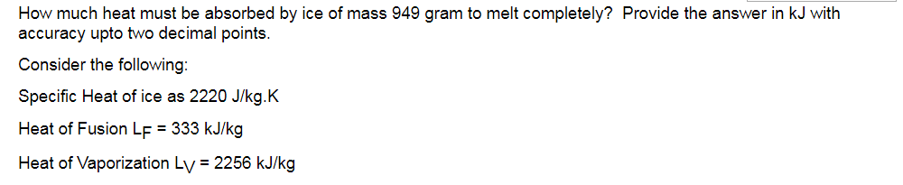 How much heat must be absorbed by ice of mass 949 gram to melt completely? Provide the answer in kJ with
accuracy upto two decimal points.
Consider the following:
Specific Heat of ice as 2220 J/kg.K
Heat of Fusion LF = 333 kJ/kg
Heat of Vaporization Ly = 2256 kJ/kg
