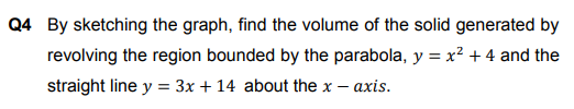 Q4 By sketching the graph, find the volume of the solid generated by
revolving the region bounded by the parabola, y = x² + 4 and the
straight line y = 3x + 14 about the x – axis.
