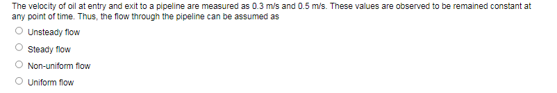 The velocity of oil at entry and exit to a pipeline are measured as 0.3 m/s and 0.5 m/s. These values are observed to be remained constant at
any point of time. Thus, the flow through the pipeline can be assumed as
Unsteady flow
Steady flow
Non-uniform flow
O Uniform flow
