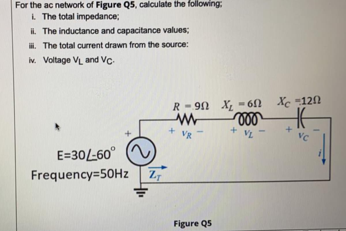 For the ac network of Figure Q5, calculate the following;
i. The total impedance;
ii. The inductance and capacitance values;
ii. The total current drawn from the source:
iv. Voltage VL and Vc.
Xc 120
%3D
R =90 X = 62
%3D
ll
+ VL
+ VR
VC
E=30L-60°
Frequency=50HZ
ZT
Figure Q5
