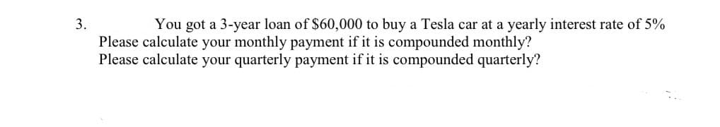 3.
You got a 3-year loan of $60,000 to buy a Tesla car at a yearly interest rate of 5%
Please calculate your monthly payment if it is compounded monthly?
Please calculate your quarterly payment if it is compounded quarterly?