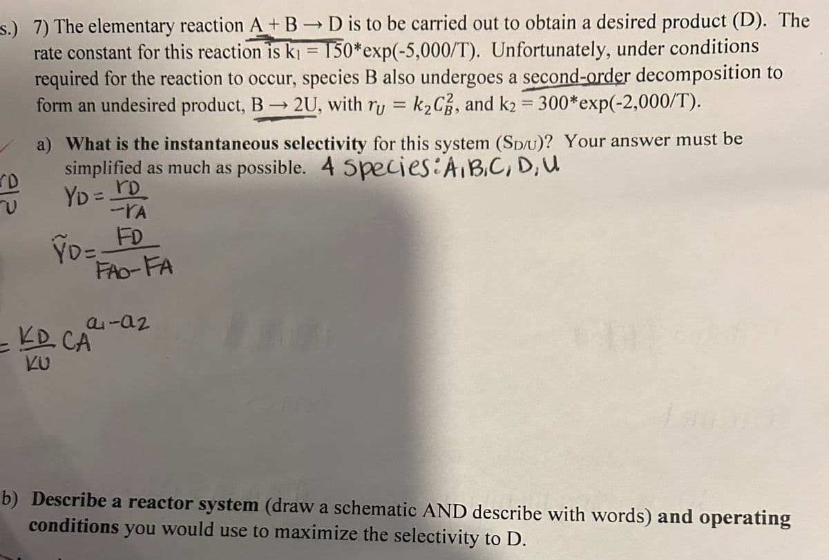 s.) 7) The elementary reaction A+B → D is to be carried out to obtain a desired product (D). The
rate constant for this reaction is k₁ = 150*exp(-5,000/T). Unfortunately, under conditions
required for the reaction to occur, species B also undergoes a second-order decomposition to
form an undesired product, B2U, with ry = k₂C, and k₂ = 300*exp(-2,000/T).
212
-
a) What is the instantaneous selectivity for this system (SD/U)? Your answer must be
simplified as much as possible. 4 Species: A, B, C, D, U
YD = rD
-VA
ŶD= FD
KD CA
KU
FAO-FA
4-02
b) Describe a reactor system (draw a schematic AND describe with words) and operating
conditions you would use to maximize the selectivity to D.