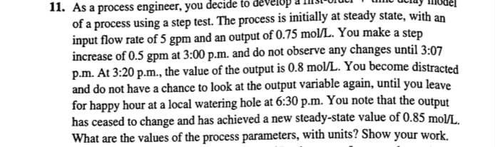 11. As a process engineer, you decide to devel
of a process using a step test. The process is initially at steady state, with an
input flow rate of 5 gpm and an output of 0.75 mol/L. You make a step
increase of 0.5 gpm at 3:00 p.m. and do not observe any changes until 3:07
p.m. At 3:20 p.m., the value of the output is 0.8 mol/L. You become distracted
and do not have a chance to look at the output variable again, until you leave
for happy hour at a local watering hole at 6:30 p.m. You note that the output
has ceased to change and has achieved a new steady-state value of 0.85 mol/L.
What are the values of the process parameters, with units? Show your work.