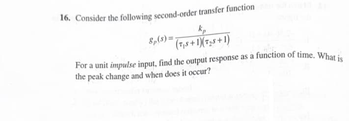 16. Consider the following second-order transfer function
8p(s)=-
kp
(TS+1)(T2+1)
For a unit impulse input, find the output response as a function of time. What is
the peak change and when does it occur?