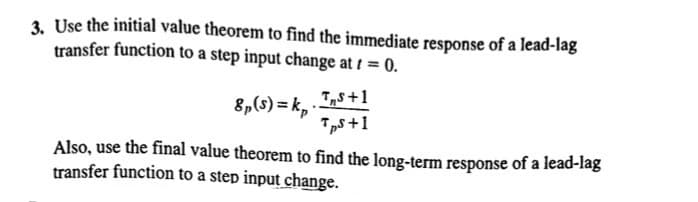 3. Use the initial value theorem to find the immediate response of a lead-lag
transfer function to a step input change at t = 0.
8p(s)=kp
TS+1
TpS+1
Also, use the final value theorem to find the long-term response of a lead-lag
transfer function to a step input change.