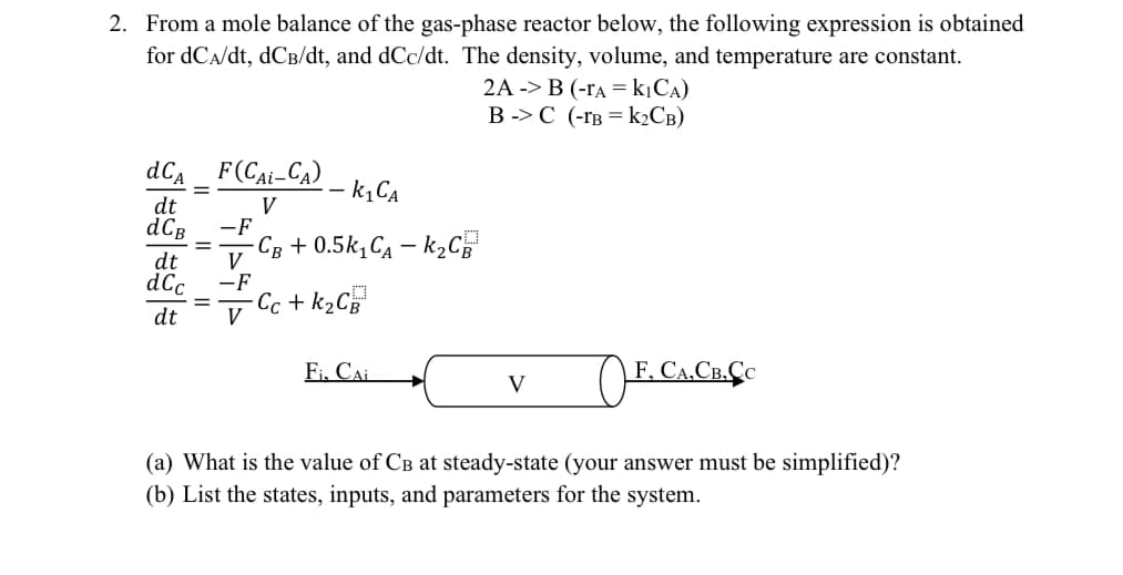 2. From a mole balance of the gas-phase reactor below, the following expression is obtained
for dCA/dt, dCB/dt, and dCc/dt. The density, volume, and temperature are constant.
2A-B (-rAKICA)
BC (-1B K2CB)
- k₁CA
V
dCA F(CAL-CA)
=
dt
dCB -F
g=g=g|=
dt
dt
=
V
-F
-CB + 0.5k₁CA - k₂CB
- Cc + k₂CB³
Fi. CAL
V
☐ F. CA. CR.CC
(a) What is the value of CB at steady-state (your answer must be simplified)?
(b) List the states, inputs, and parameters for the system.