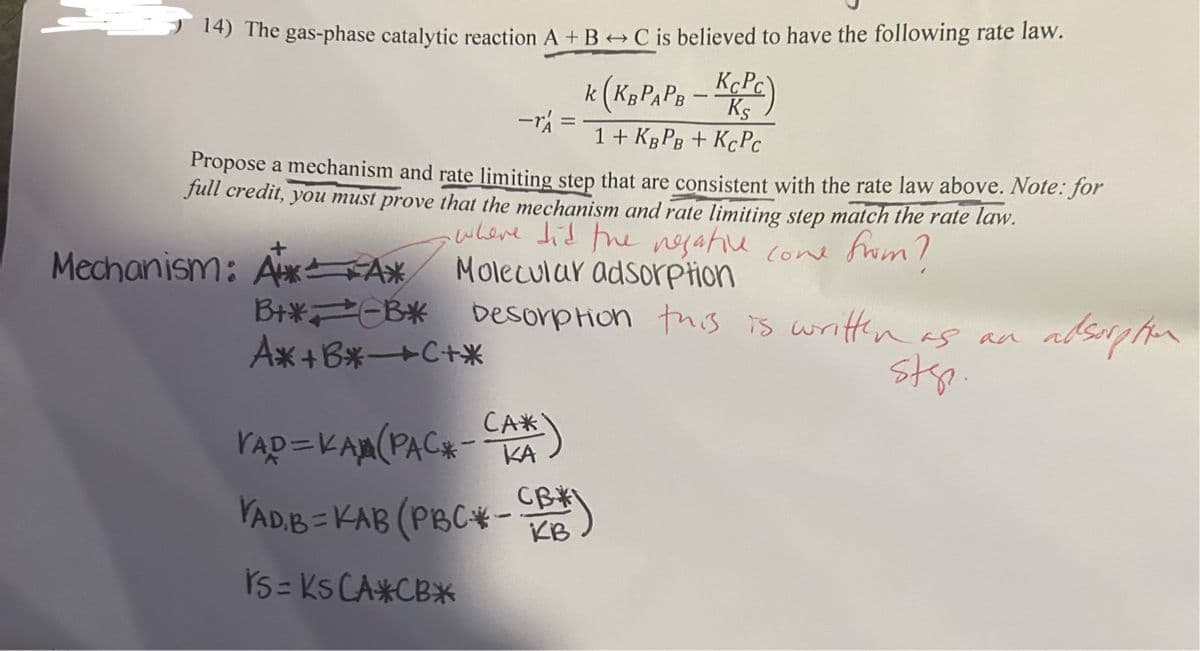 14) The gas-phase catalytic reaction A + B + C is believed to have the following rate law.
-r=
k (KB PAPB - KCPC)
Ks
1+ KBPB+ KCPC
Propose a mechanism and rate limiting step that are consistent with the rate law above. Note: for
full credit, you must prove that the mechanism and rate limiting step match the rate law.
where did the negative come from?
Molecular adsorption
Mechanism: A*A*
B+* B* Desorption this is written as an
A*+B*→C+*
YAD=KAM (PACK-CA*)
VAD,B=KAB (PBC*-
rs= Ks CA*CB*
CB
KB
sts.
adsorption