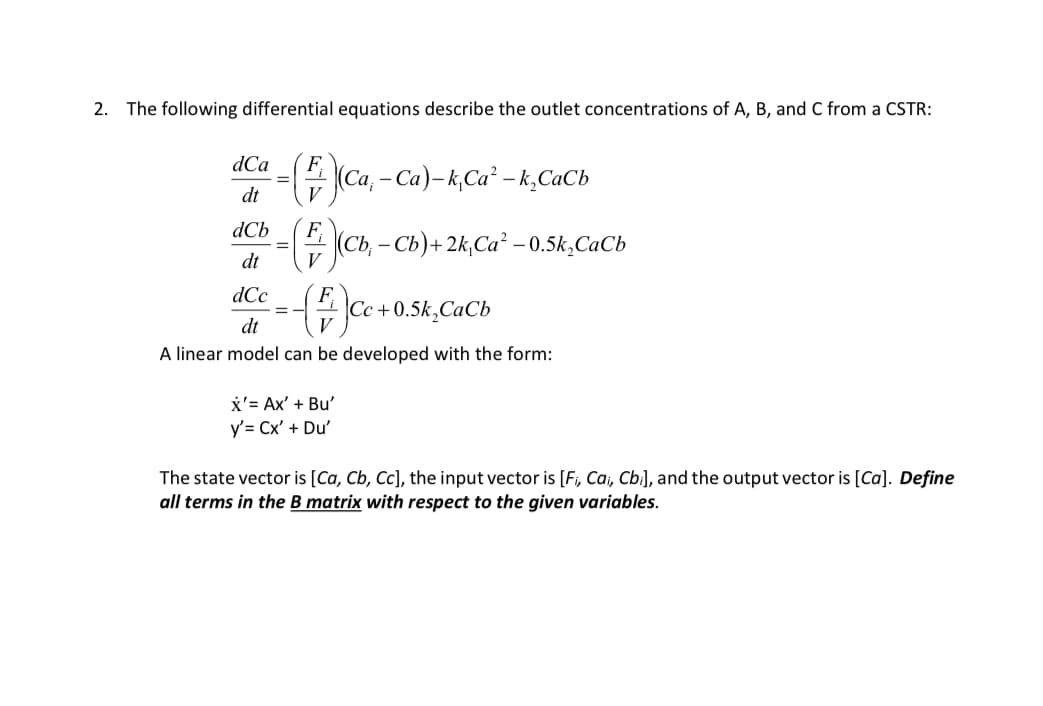 2. The following differential equations describe the outlet concentrations of A, B, and C from a CSTR:
dCa
F
(Ca₁ - Ca)-k, Ca² - k₂Cab
dt
ась
F
(Cb,- Cb)+2k,Ca² -0.5k₂Cab
dt
V
dCc
F
=
Cc+0.5k,CaCb
dt
A linear model can be developed with the form:
x'= Ax' + Bu'
y' = Cx' + Du'
The state vector is [Ca, Cb, Cc], the input vector is [Fi, Cai, Cbi], and the output vector is [Ca]. Define
all terms in the B matrix with respect to the given variables.