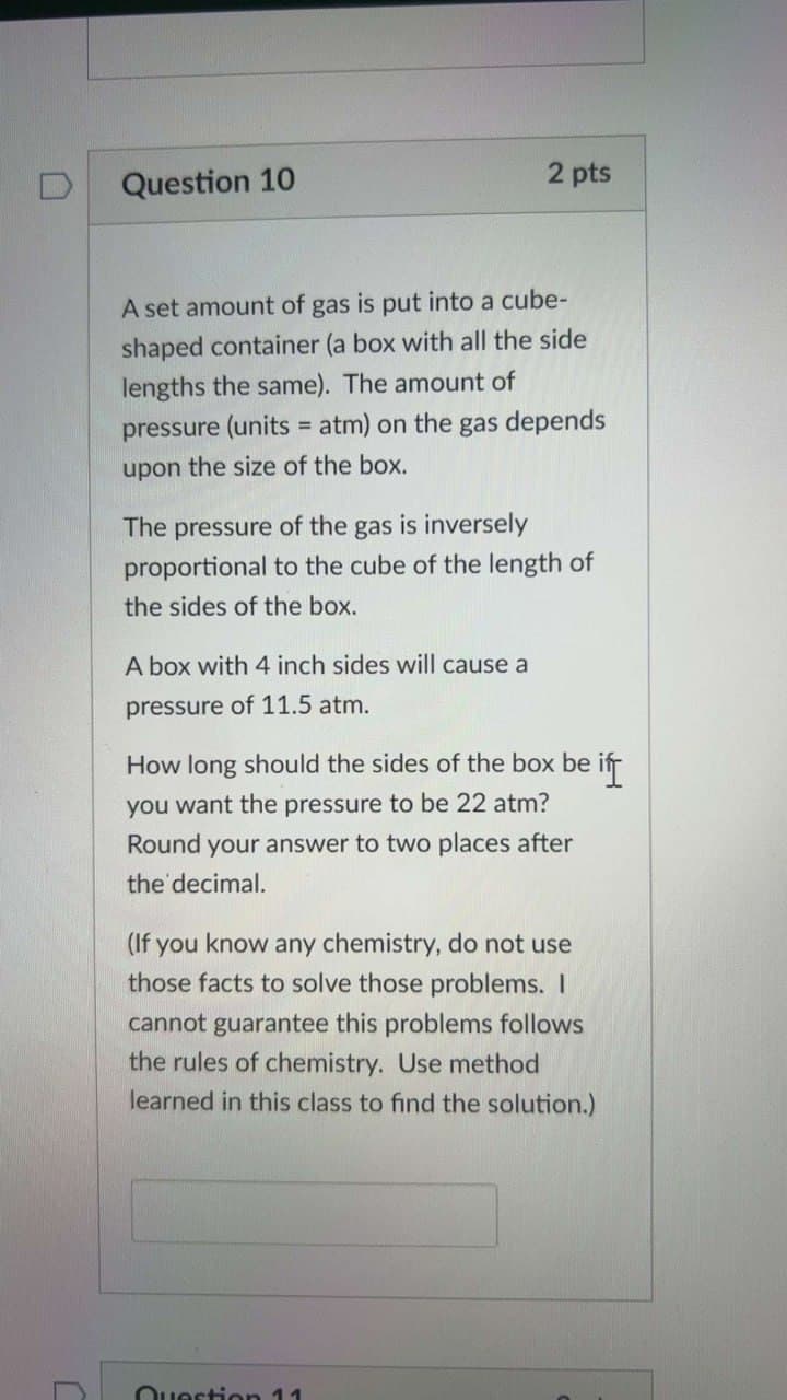 Question 10
2 pts
A set amount of gas is put into a cube-
shaped container (a box with all the side
lengths the same). The amount of
pressure (units = atm) on the gas depends
upon the size of the box.
The pressure of the gas is inversely
proportional to the cube of the length of
the sides of the box.
A box with 4 inch sides will cause a
pressure of 11.5 atm.
How long should the sides of the box be if
you want the pressure to be 22 atm?
Round your answer to two places after
the decimal.
(If you know any chemistry, do not use
those facts to solve those problems. I
cannot guarantee this problems follows
the rules of chemistry. Use method
learned in this class to find the solution.)
C
C