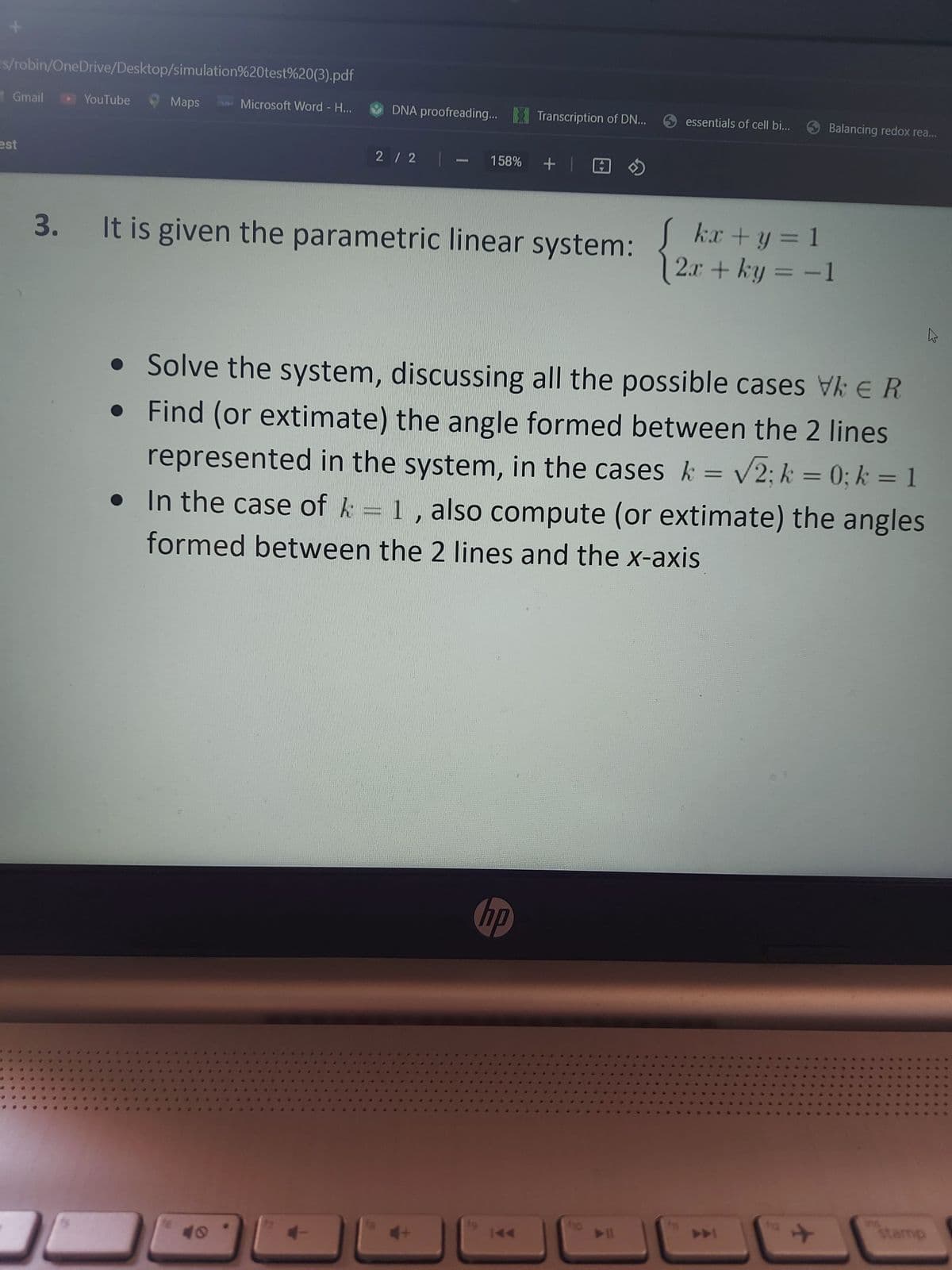 rs/robin/OneDrive/Desktop/simulation%20test%20(3).pdf
Gmail ► YouTube
est
3.
Maps
Microsoft Word - H...
DNA proofreading... Transcription of DN...
2 / 2|- 158% +
It is given the parametric linear system:
19
essentials of cell bi...
•
• Solve the system, discussing all the possible cases Vk € R
Find (or extimate) the angle formed between the 2 lines
represented in the system, in the cases k = √√2; k = 0; k = 1
hp
•
h
In the case of k = 1, also compute (or extimate) the angles
formed between the 2 lines and the x-axis
▶
Balancing redox rea...
kx + y = 1
2x + ky = -1
✈
h