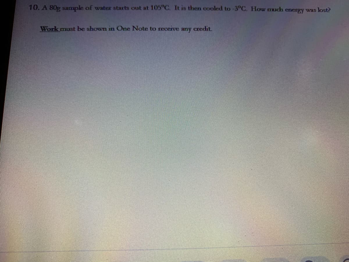 10. A 80g sample of water starts out at 105°C. It is then cooled to -3°C. How TRuch energy was lost?
Work must be shown in One Note to receive any credit.
