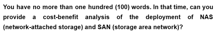 You have no more than one hundred (100) words. In that time, can you
cost-benefit analysis of the deployment of NAS
cost-benefit
provide a
(network-attached storage) and SAN (storage area network)?