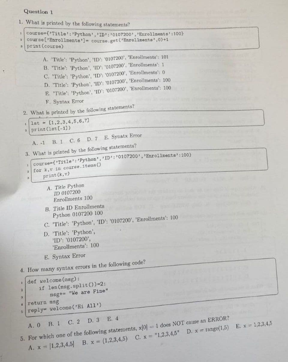 Question 1
1. What is printed by the following statements?
course={'Title': 'Python', 'ID: 0107200', 'Enrollments':100}
2 course ['Enrollments']- course.get('Enrollments',0)+1
aprint (course)
A. 'Title': 'Python', 'ID': '0107200', 'Enrollments': 101
B. "Title': 'Python', 'ID: '0107200', 'Enrollments': 1
C. "Title': 'Python', 'ID': '0107200', 'Enrollments': 0
D. 'Title': 'Python', 'ID': '0107200', 'Enrollments': 100
E. "Title': 'Python', 'ID': '0107200', 'Enrollments': 100
F. Syntax Error
2. What is printed by the following statements?
1st [1,2,3,4,5,6,7]
aprint (1st [-1])
A. -1 B. 1 C. 6 D. 7
E. Synatx Error
3. What is printed by the following statements?
course-{'Title': 'Python', 'ID: 0107200', 'Enrollments': 100)
2 for k,v in course.items ()
3
print (k, v)
A. Title Python
ID 0107200
Enrollments 100
B. Title ID Enrollments
Python 0107200 100
C. 'Title': 'Python', 'ID': '0107200', 'Enrollments': 100
D. 'Title': 'Python',
'ID': '0107200',
'Enrollments': 100
E. Syntax Error
4. How many syntax errors in the following code?
def welcome (msg):
2
if len (msg.split())=2:
3
msg+= "We are Fine"
return msg
5 reply welcome ('Hi All')
A. 0 B. 1 C. 2
D. 3
E. 4
E. x = 1,2,3,4,5
5. For which one of the following statements, x[0]: 1 does NOT cause an ERROR?
[1,2,3,4,5] B. x = (1,2,3,4,5) C. x = "1,2,3,4,5" D. x = range(1,5)
A. x =