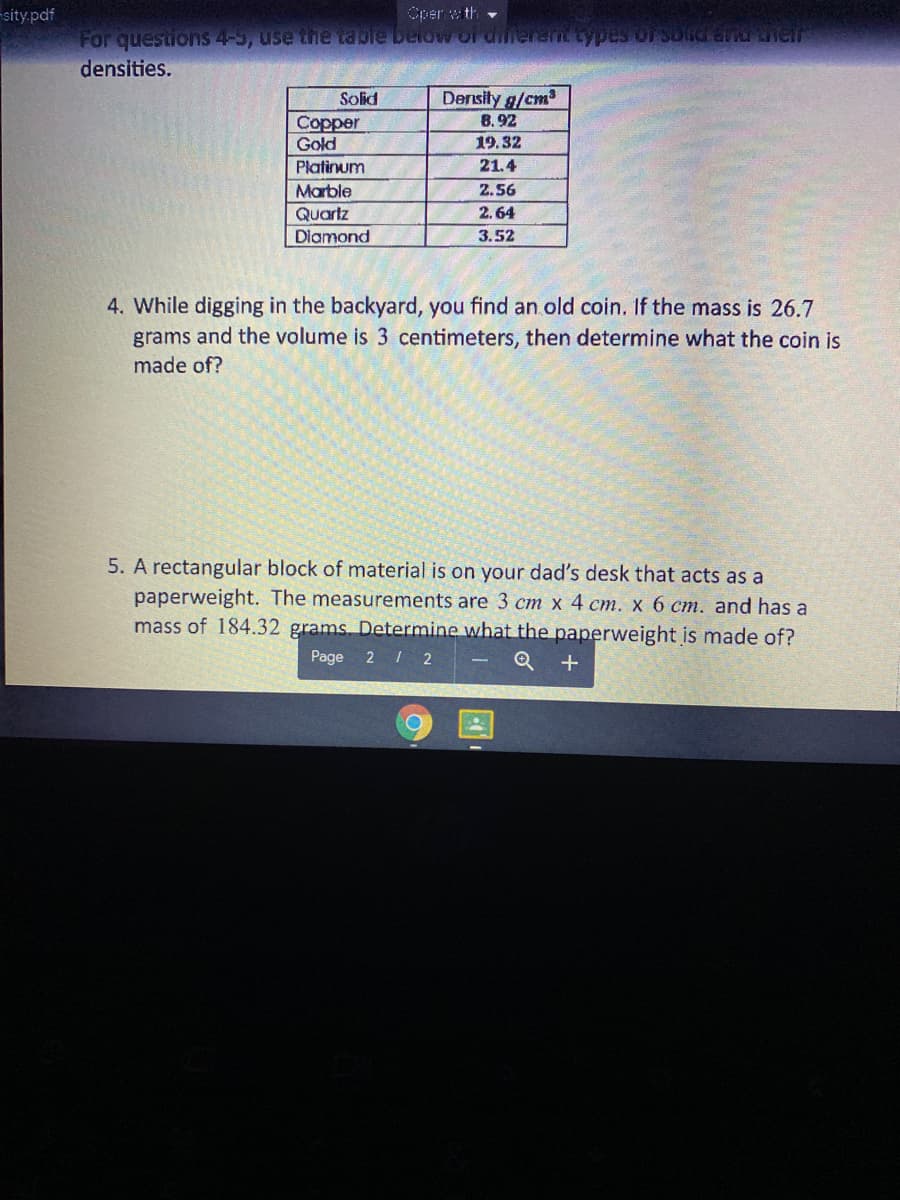 -sity.pdf
Oper wth -
For questions 4-3, use the table below of dilerent typees orsondrand EReir
densities.
Density g/cm
B. 92
Solid
Copper
Gold
19.32
Platinum
21.4
Marble
2.56
Quartz
2.64
Diamond
3.52
4. While digging in the backyard, you find an old coin. If the mass is 26.7
grams and the volume is 3 centimeters, then determine what the coin is
made of?
5. A rectangular block of material is on your dad's desk that acts as a
paperweight. The measurements are 3 cm x 4 cm. x 6 cm. and has a
mass of 184.32 grams. Determine what the paperweight is made of?
Page 2 / 2
