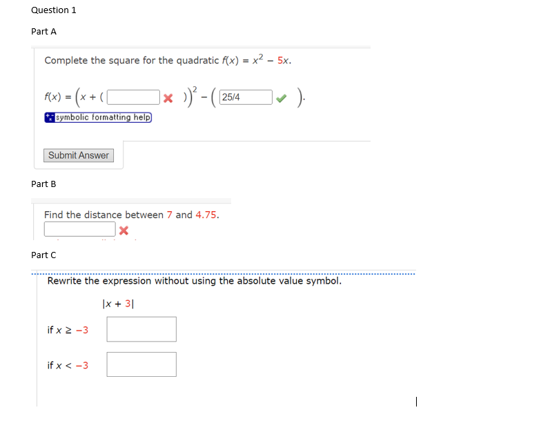 Question 1
Part A
Complete the square for the quadratic f(x) = x² - 5x.
]× ›)²-([
f(x) = (x + ( [
symbolic formatting help
Submit Answer
Part B
Find the distance between 7 and 4.75.
X
Part C
if x ≥-3
25/4
Rewrite the expression without using the absolute value symbol.
|x + 31
if x < -3
).
1