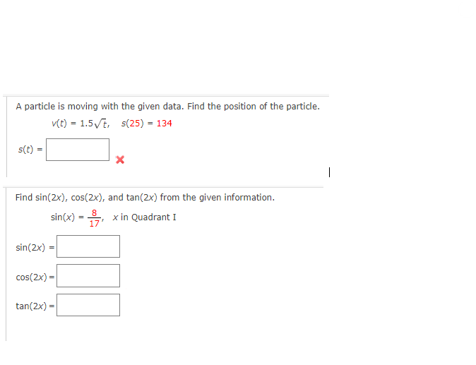 A particle is moving with the given data. Find the position of the particle.
v(t) = 1.5√t, s(25) = 134
s(t)
Find sin(2x), cos(2x), and tan(2x) from the given information.
8
x in Quadrant I
17
sin(x)
sin(2x) =
cos(2x)=
tan(2x) =
X
=
|