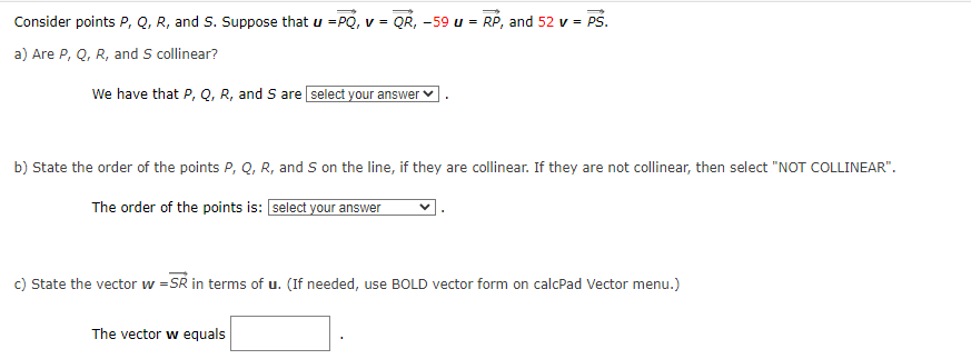 Consider points P, Q, R, and S. Suppose that u =PQ, v = QR, -59 u = RP, and 52 v = PS.
a) Are P, Q, R, and S collinear?
We have that P, Q, R, and S are select your answer
b) State the order of the points P, Q, R, and S on the line, if they are collinear. If they are not collinear, then select "NOT COLLINEAR".
The order of the points is: [select your answer
c) State the vector w=SR in terms of u. (If needed, use BOLD vector form on calcPad Vector menu.)
The vector w equals