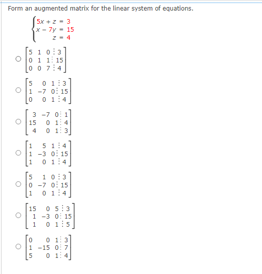 Form an augmented matrix for the linear system of equations.
5x + z = 3
x-7y
5 1 0:3
O 0 1 1 15
0 07:4
c
O
O
O
O
O
[5 0 1:3
1 -7 0 15
0 01:4
354
15
15
Z = 4
3 -7 0 1
01:4
4 0 1 3
5 1:4
1 -3 0 15
0 1:4
1
5
10:3
0 -7 0 15
1 0 1:4
STU
15 05:3
1 -3 0 15
DL5
1 0 1:5
0 0 1:3
1 -15 0 7
01:4