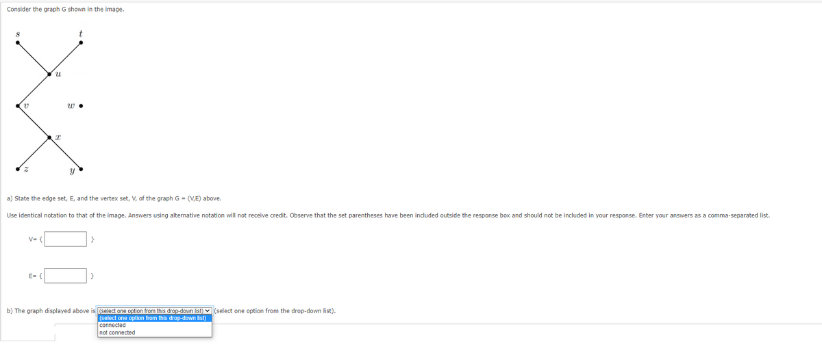 Consider the graph G shown in the image.
8
V
V=1
U
E= {
x
a) State the edge set, E, and the vertex set, V, of the graph G = (V,E) above.
Use identical notation to that of the image. Answers using alternative notation will not receive credit. Observe that the set parentheses have been included outside the response box and should not be included in your response. Enter your answers as a comma-separated list.
W.
}
b) The graph displayed above is (select one option from this drop-down list) (select one option from the drop-down list).
(select one option from this drop-down list)
connected
not connected
