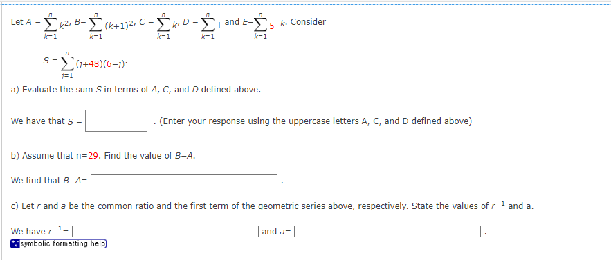 Let A =
л
n
Σκ2, B=Σ (k+1)2, C = Σκιο - Σ1 and E-S 5-k. Consider
k=1
k=1
k=1
k=1
k=1
S=(+48)(6-j)*
j=1
a) Evaluate the sum S in terms of A, C, and D defined above.
We have that S =|
b) Assume that n=29. Find the value of B-A.
We find that B-A=
(Enter your response using the uppercase letters A, C, and D defined above)
c) Let r and a be the common ratio and the first term of the geometric series above, respectively. State the values of ¹ and a.
We haver-¹-
symbolic formatting help
and a=