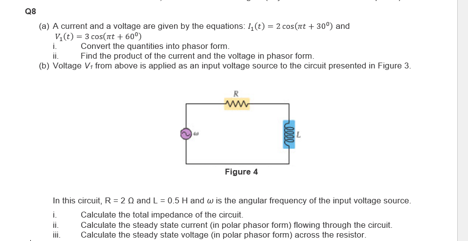 Q8
(a) A current and a voltage are given by the equations: 1₁(t) = 2 cos(πt + 30⁰) and
V₁(t) = 3 cos(nt + 60⁰)
i.
ii.
Convert the quantities into phasor form.
Find the product of the current and the voltage in phasor form.
(b) Voltage V₁ from above is applied as an input voltage source to the circuit presented in Figure 3.
R
www
Figure 4
0000
L
In this circuit, R = 2 Q and L = 0.5 H and w is the angular frequency of the input voltage source.
i.
Calculate the total impedance of the circuit.
ii.
Calculate the steady state current (in polar phasor form) flowing through the circuit.
Calculate the steady state voltage (in polar phasor form) across the resistor.
iii.