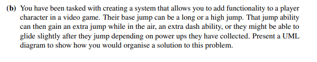 (b) You have been tasked with creating a system that allows you to add functionality to a player
character in a video game. Their base jump can be a long or a high jump. That jump ability
can then gain an extra jump while in the air, an extra dash ability, or they might be able to
glide slightly after they jump depending on power ups they have collected. Present a UML
diagram to show how you would organise a solution to this problem.