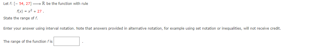 Let f: [- 54, 27] →→ R be the function with rule
f(x) = x² + 27.
State the range of f.
Enter your answer using interval notation. Note that answers provided in alternative notation, for example using set notation or inequalities, will not receive credit.
The range of the function fis