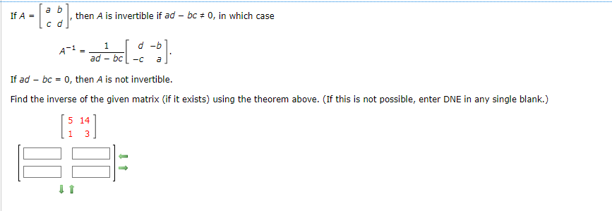 If A =
a b
c d
then A is invertible if ad - bc = 0, in which case
A-1
1 d -b
ad-bc-c a
If ad bc = 0, then A is not invertible.
Find the inverse of the given matrix (if it exists) using the theorem above. (If this is not possible, enter DNE in any single blank.)
14
[5¹3]
188-