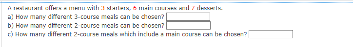 A restaurant offers a menu with 3 starters, 6 main courses and 7 desserts.
a) How many different 3-course meals can be chosen?
b) How many different 2-course meals can be chosen?
c) How many different 2-course meals which include a main course can be chosen?