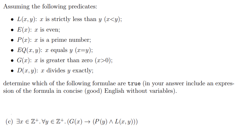 Assuming the following predicates:
L(x, y): x is strictly less than y (x<y);
• E(x): x is even;
• P(x): x is a prime number;
• EQ(x, y): x equals y (x=y);
• G(x): x is greater than zero (x>0);
• D(x, y): x divides y exactly;
●
determine which of the following formulae are true (in your answer include an expres-
sion of the formula in concise (good) English without variables).
(c) 3x € Z+. Vy € Z+. (G(x) → (P(y) ^ L(x, y)))