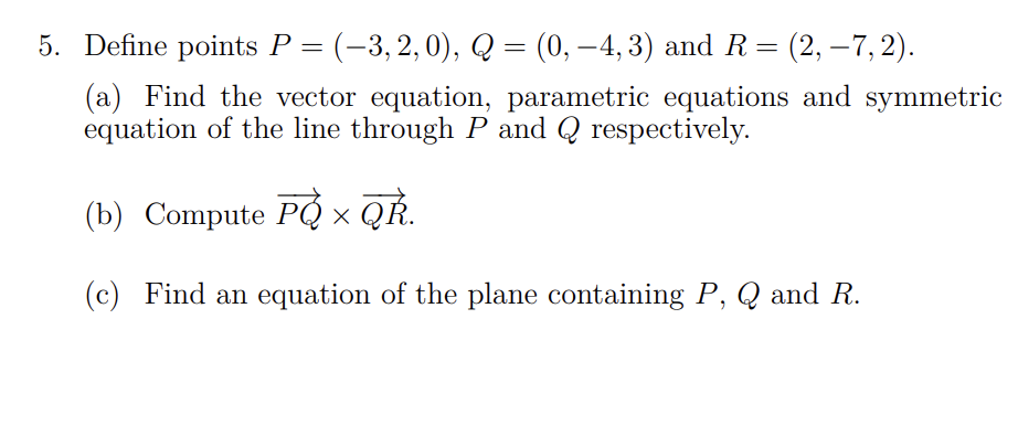 5. Define points P = (−3,2,0), Q = (0, −4, 3) and R = (2, −7, 2).
(a) Find the vector equation, parametric equations and symmetric
equation of the line through P and Q respectively.
(b) Compute PQ × QŘ.
(c) Find an equation of the plane containing P, Q and R.